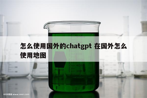 怎么使用国外的chatgpt 在国外怎么使用地图