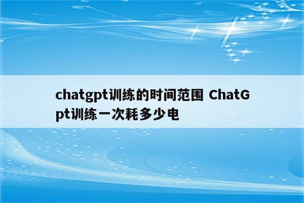 chatgpt训练的时间范围 ChatGpt训练一次耗多少电
