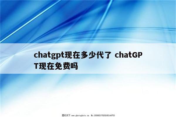 chatgpt现在多少代了 chatGPT现在免费吗
