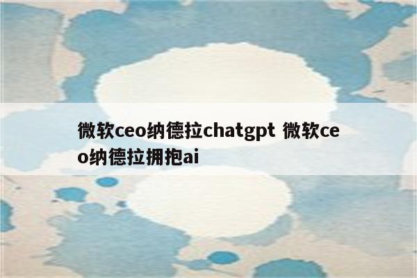 微软ceo纳德拉chatgpt 微软ceo纳德拉拥抱ai
