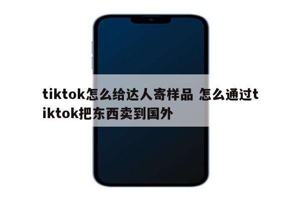 tiktok怎么给达人寄样品 怎么通过tiktok把东西卖到国外