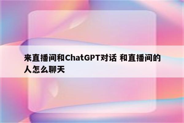 来直播间和ChatGPT对话 和直播间的人怎么聊天