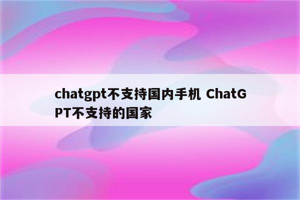chatgpt不支持国内手机 ChatGPT不支持的国家