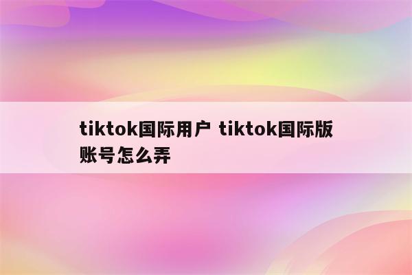 tiktok国际用户 tiktok国际版账号怎么弄