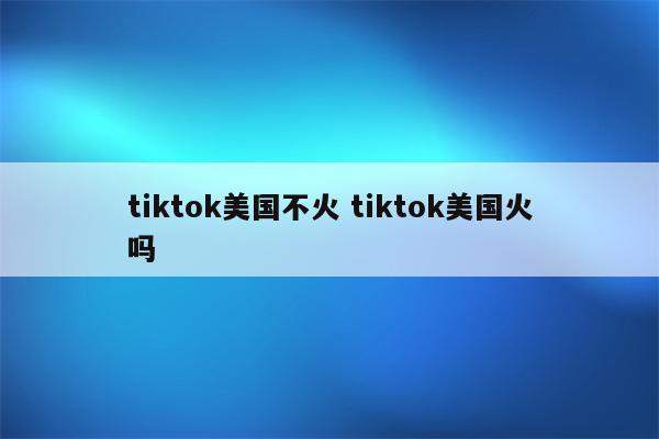 tiktok美国不火 tiktok美国火吗