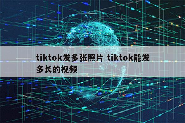 tiktok发多张照片 tiktok能发多长的视频
