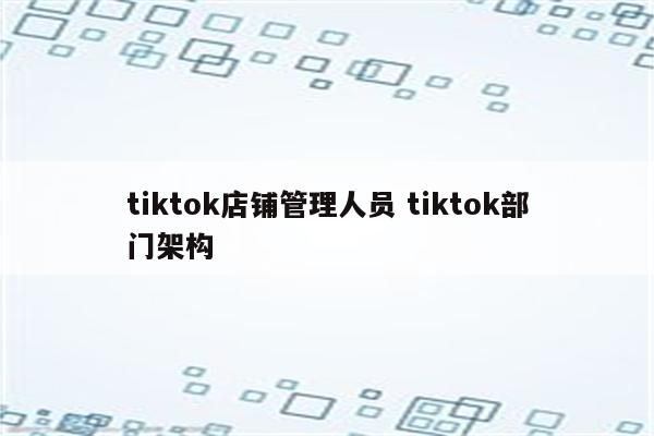 tiktok店铺管理人员 tiktok部门架构