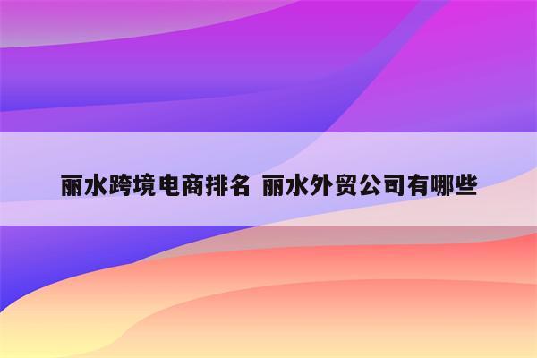 丽水跨境电商排名 丽水外贸公司有哪些
