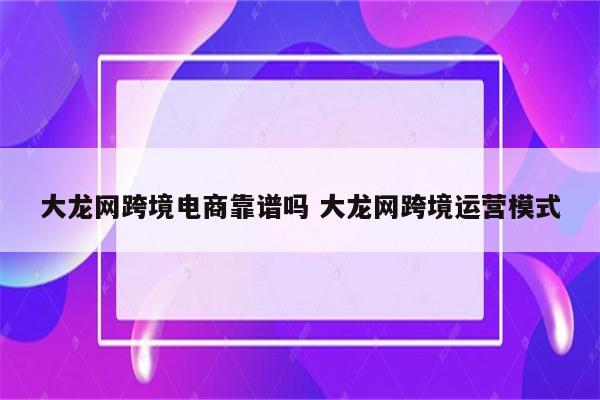 大龙网跨境电商靠谱吗 大龙网跨境运营模式