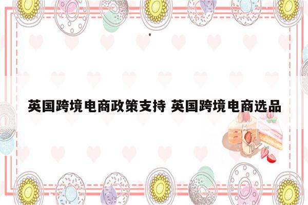 英国跨境电商政策支持 英国跨境电商选品