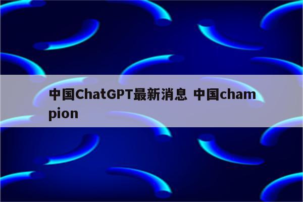 中国ChatGPT最新消息 中国champion