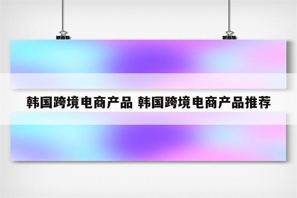 韩国跨境电商产品 韩国跨境电商产品推荐