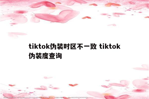 tiktok伪装时区不一致 tiktok伪装度查询