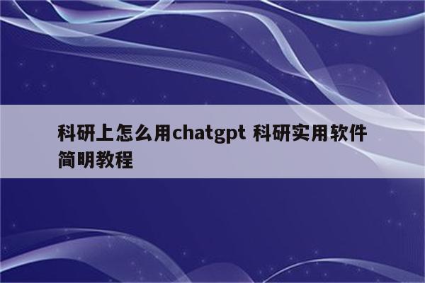 科研上怎么用chatgpt 科研实用软件简明教程