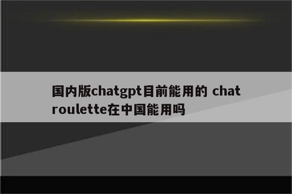 国内版chatgpt目前能用的 chatroulette在中国能用吗