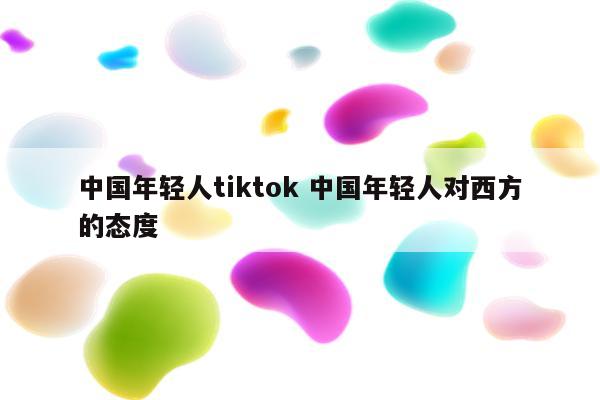 中国年轻人tiktok 中国年轻人对西方的态度