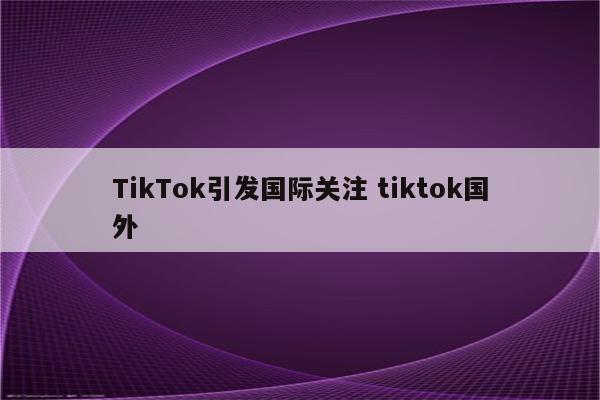 TikTok引发国际关注 tiktok国外