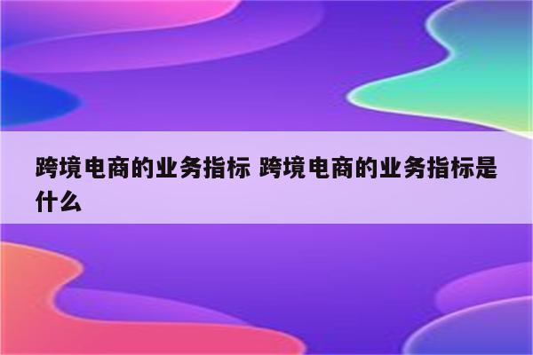 跨境电商的业务指标 跨境电商的业务指标是什么