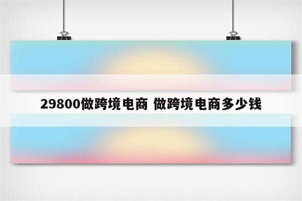 29800做跨境电商 做跨境电商多少钱