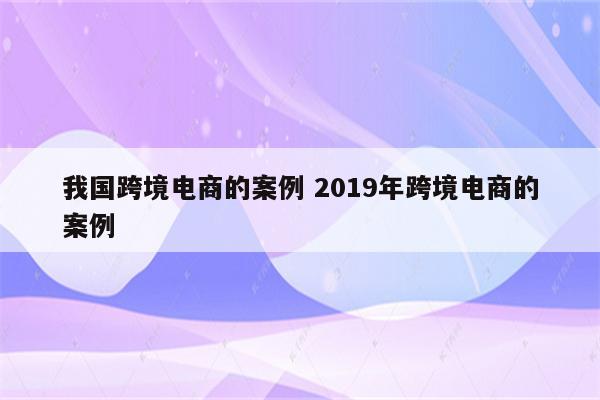 我国跨境电商的案例 2019年跨境电商的案例
