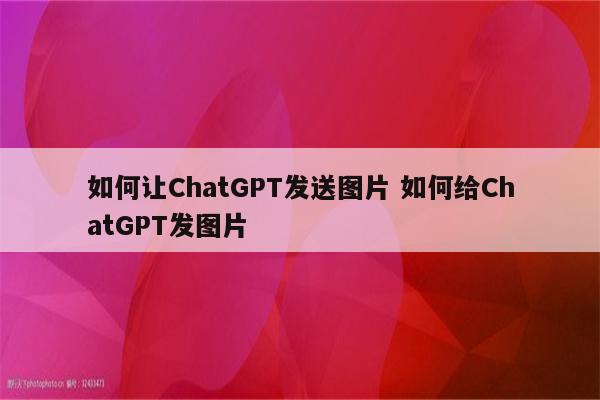 如何让ChatGPT发送图片 如何给ChatGPT发图片