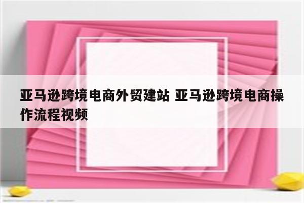 亚马逊跨境电商外贸建站 亚马逊跨境电商操作流程视频