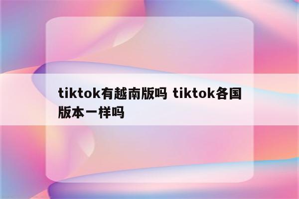 tiktok有越南版吗 tiktok各国版本一样吗