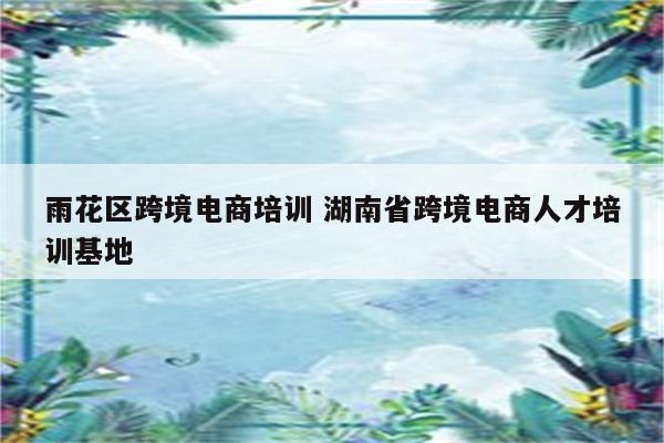 雨花区跨境电商培训 湖南省跨境电商人才培训基地