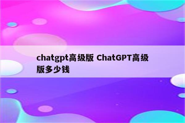 chatgpt高级版 ChatGPT高级版多少钱