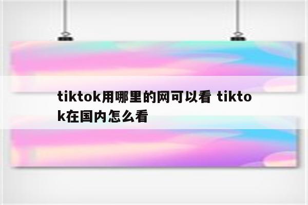tiktok用哪里的网可以看 tiktok在国内怎么看