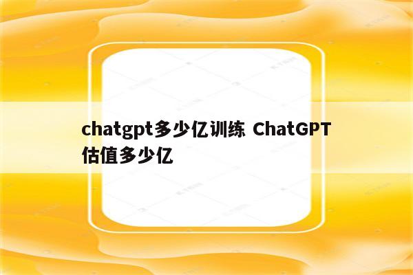 chatgpt多少亿训练 ChatGPT估值多少亿