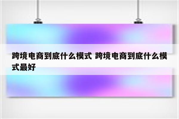跨境电商到底什么模式 跨境电商到底什么模式最好