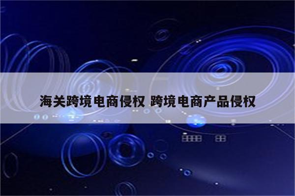 海关跨境电商侵权 跨境电商产品侵权