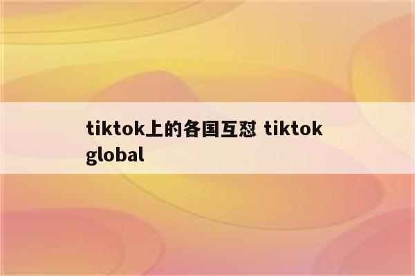 tiktok上的各国互怼 tiktok global