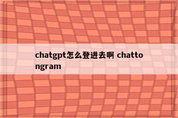 chatgpt怎么登进去啊 chattongram