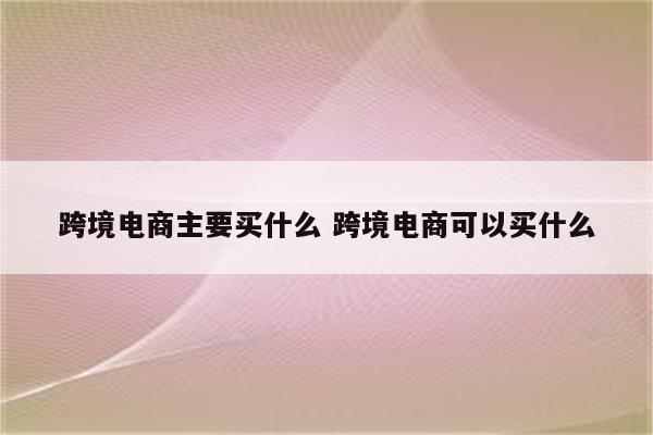 跨境电商主要买什么 跨境电商可以买什么