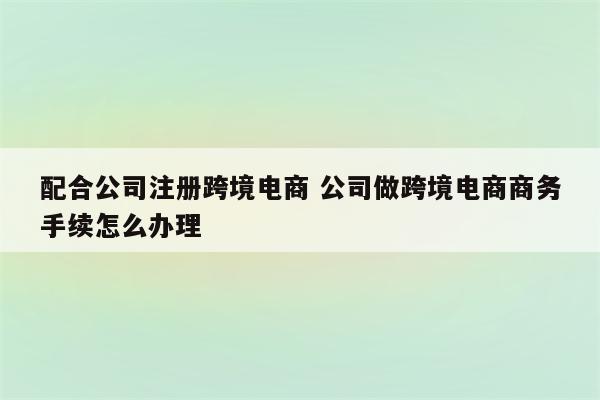 配合公司注册跨境电商 公司做跨境电商商务手续怎么办理