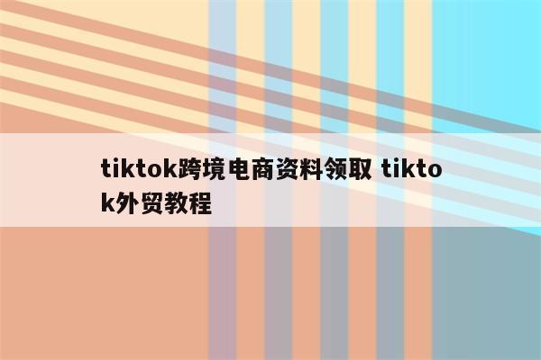 tiktok跨境电商资料领取 tiktok外贸教程