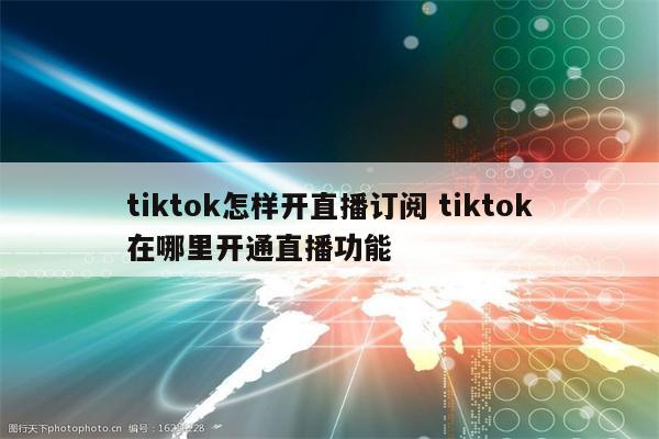 tiktok怎样开直播订阅 tiktok在哪里开通直播功能