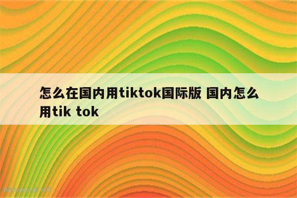 怎么在国内用tiktok国际版 国内怎么用tik tok