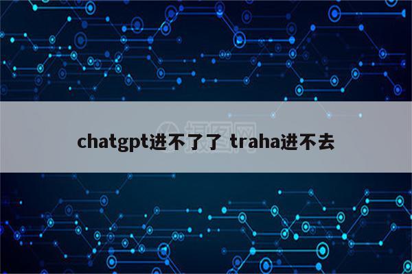 chatgpt进不了了 traha进不去