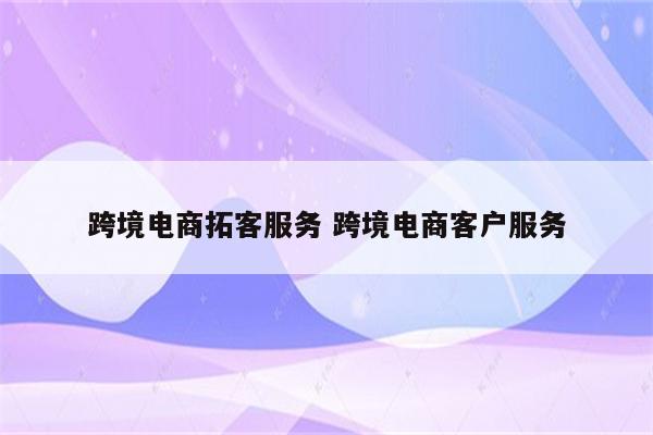 跨境电商拓客服务 跨境电商客户服务