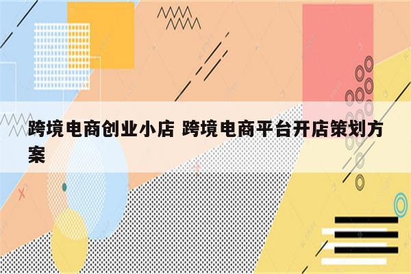 跨境电商创业小店 跨境电商平台开店策划方案