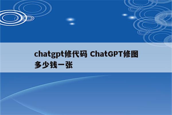 chatgpt修代码 ChatGPT修图多少钱一张