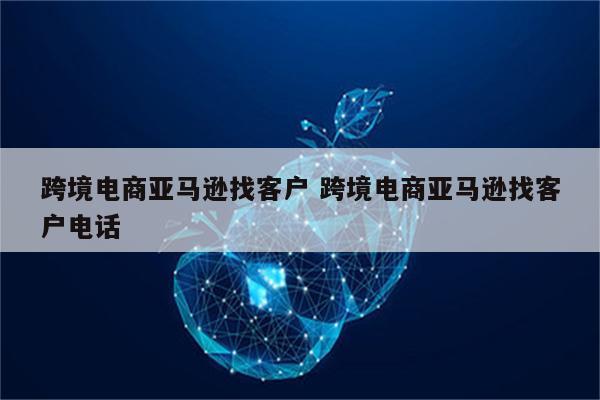 跨境电商亚马逊找客户 跨境电商亚马逊找客户电话