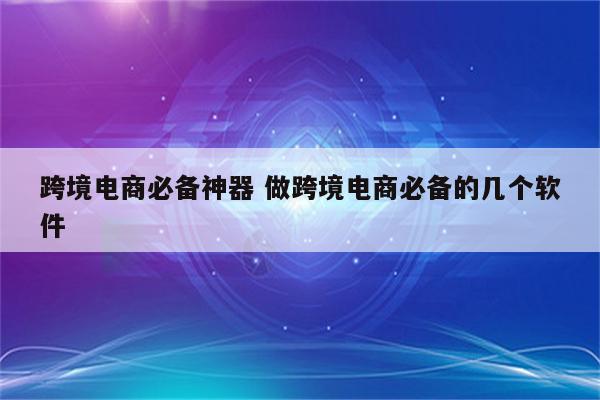 跨境电商必备神器 做跨境电商必备的几个软件