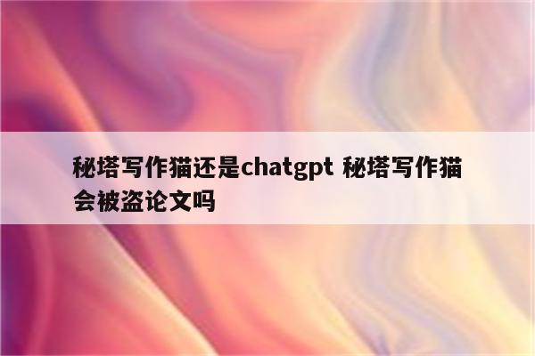 秘塔写作猫还是chatgpt 秘塔写作猫会被盗论文吗