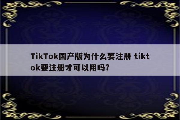 TikTok国产版为什么要注册 tiktok要注册才可以用吗?