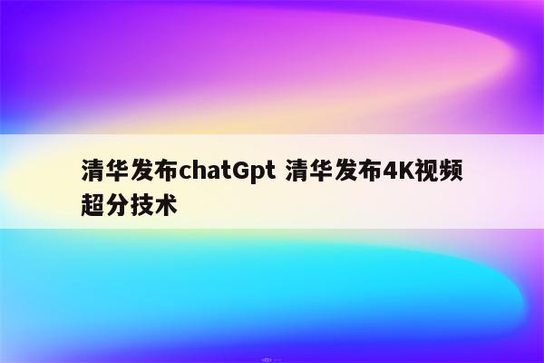 清华发布chatGpt 清华发布4K视频超分技术