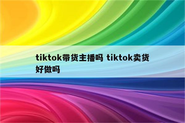 tiktok带货主播吗 tiktok卖货好做吗